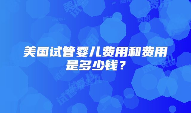 美国试管婴儿费用和费用是多少钱?