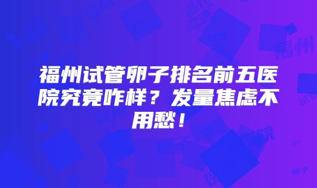 福州试管卵子排名前五医院究竟咋样？发量焦虑不用愁！