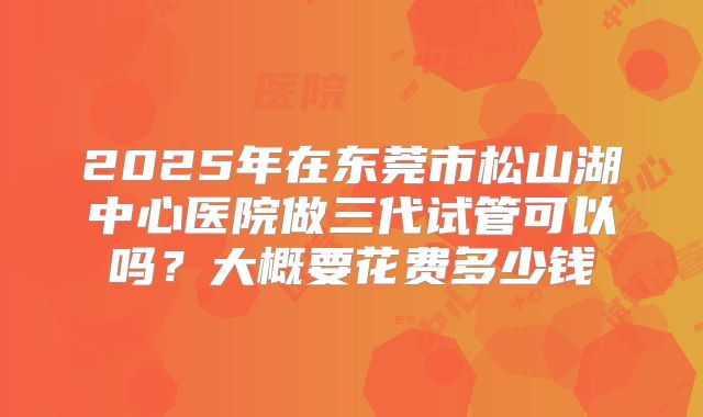 2025年在东莞市松山湖中心医院做三代试管可以吗？大概要花费多少钱