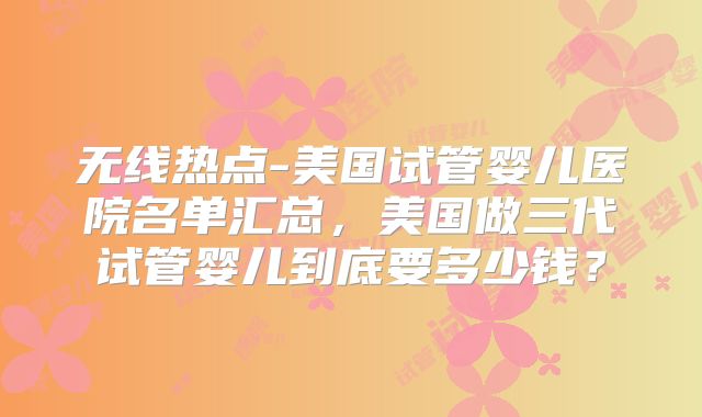 无线热点-美国试管婴儿医院名单汇总，美国做三代试管婴儿到底要多少钱？