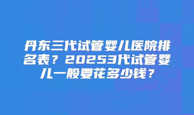 丹东三代试管婴儿医院排名表？20253代试管婴儿一般要花多少钱？