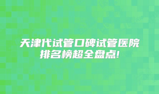 天津代试管口碑试管医院排名榜超全盘点!