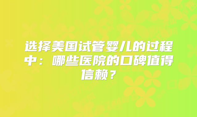 选择美国试管婴儿的过程中：哪些医院的口碑值得信赖？