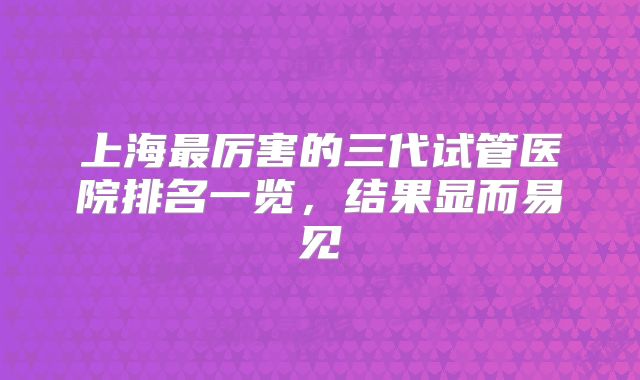 上海最厉害的三代试管医院排名一览，结果显而易见