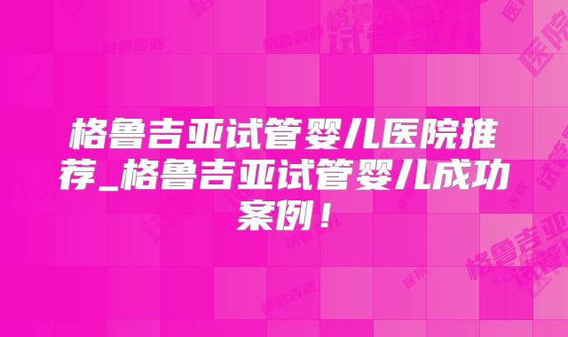 格鲁吉亚试管婴儿医院推荐_格鲁吉亚试管婴儿成功案例！
