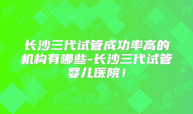 长沙三代试管成功率高的机构有哪些-长沙三代试管婴儿医院！