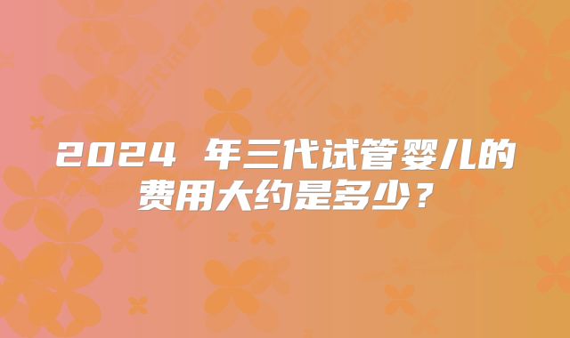 2024 年三代试管婴儿的费用大约是多少？