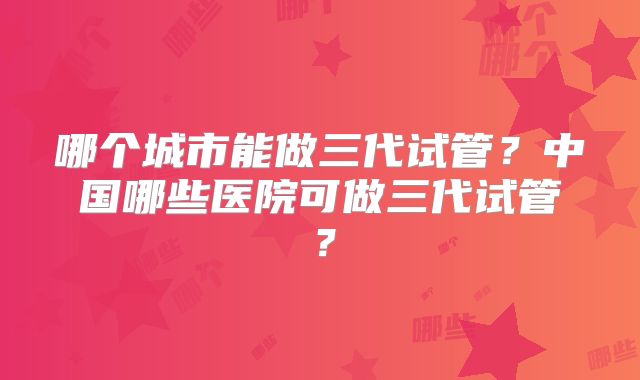 哪个城市能做三代试管？中国哪些医院可做三代试管？