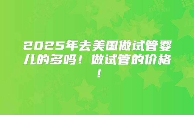 2025年去美国做试管婴儿的多吗！做试管的价格！