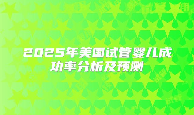 2025年美国试管婴儿成功率分析及预测