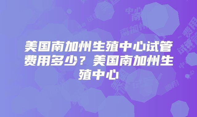 美国南加州生殖中心试管费用多少？美国南加州生殖中心