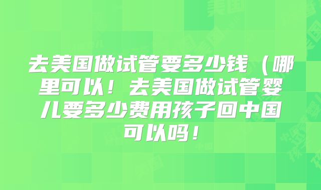 去美国做试管要多少钱（哪里可以！去美国做试管婴儿要多少费用孩子回中国可以吗！