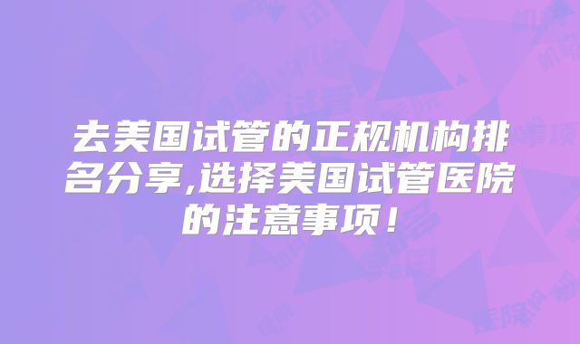 去美国试管的正规机构排名分享,选择美国试管医院的注意事项！