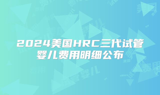 2024美国HRC三代试管婴儿费用明细公布