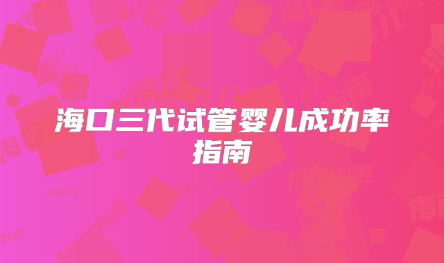海口三代试管婴儿成功率指南