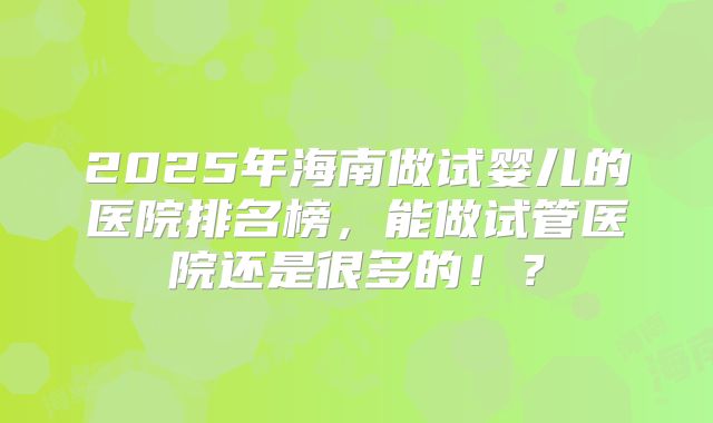 2025年海南做试婴儿的医院排名榜，能做试管医院还是很多的！？