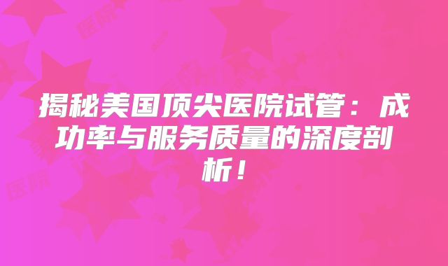 揭秘美国顶尖医院试管：成功率与服务质量的深度剖析！