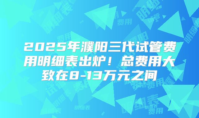 2025年濮阳三代试管费用明细表出炉！总费用大致在8-13万元之间