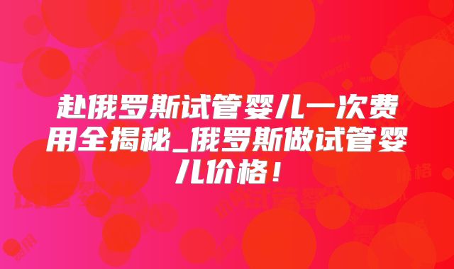 赴俄罗斯试管婴儿一次费用全揭秘_俄罗斯做试管婴儿价格！