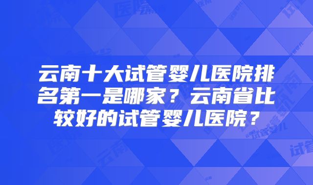 云南十大试管婴儿医院排名第一是哪家？云南省比较好的试管婴儿医院？
