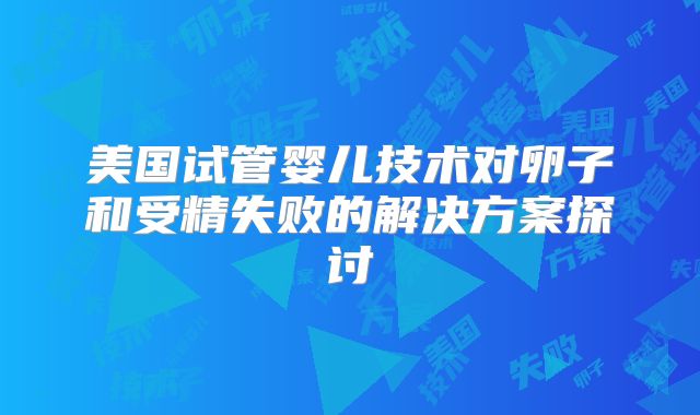 美国试管婴儿技术对卵子和受精失败的解决方案探讨