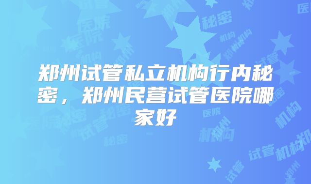 郑州试管私立机构行内秘密，郑州民营试管医院哪家好