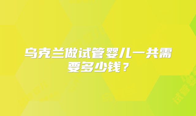 乌克兰做试管婴儿一共需要多少钱？
