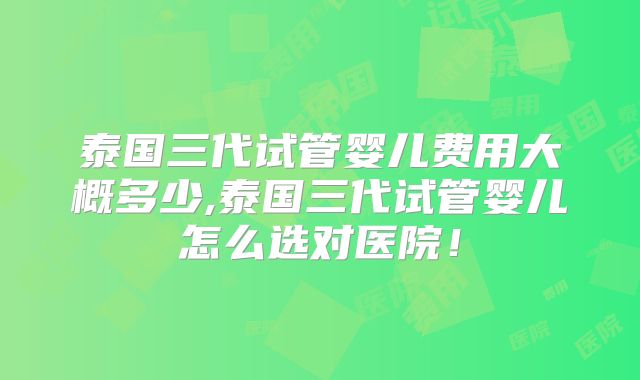 泰国三代试管婴儿费用大概多少,泰国三代试管婴儿怎么选对医院！