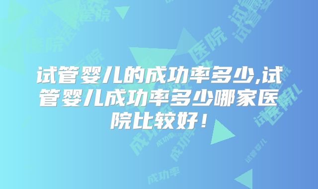 试管婴儿的成功率多少,试管婴儿成功率多少哪家医院比较好！