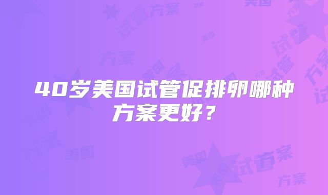 40岁美国试管促排卵哪种方案更好?