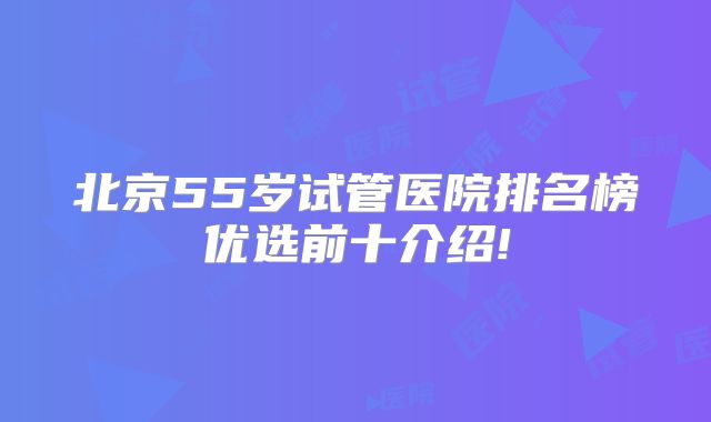 北京55岁试管医院排名榜优选前十介绍!
