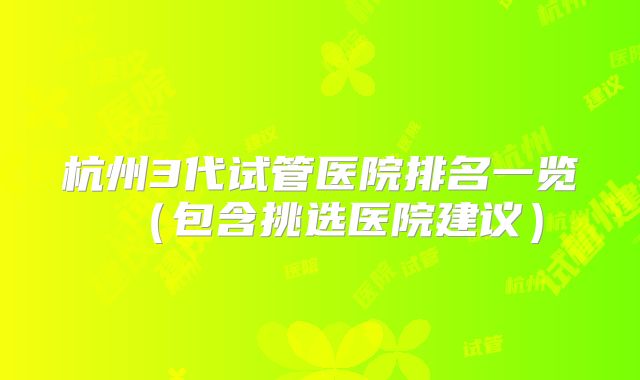 杭州3代试管医院排名一览（包含挑选医院建议）