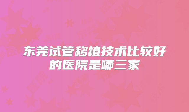 东莞试管移植技术比较好的医院是哪三家