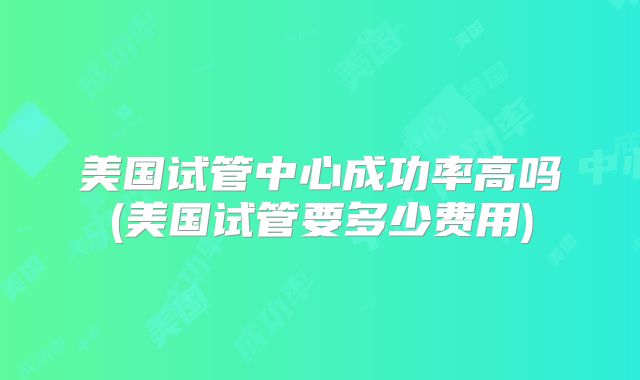 美国试管中心成功率高吗(美国试管要多少费用)