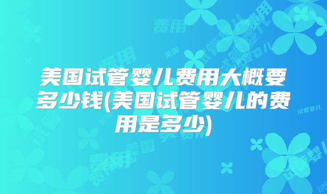 美国试管婴儿费用大概要多少钱(美国试管婴儿的费用是多少)