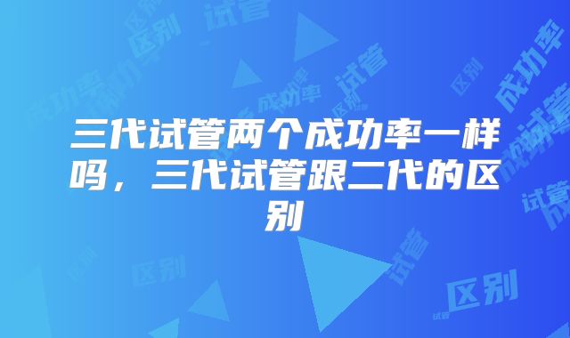 三代试管两个成功率一样吗，三代试管跟二代的区别