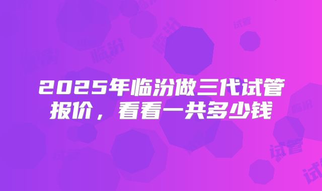 2025年临汾做三代试管报价，看看一共多少钱