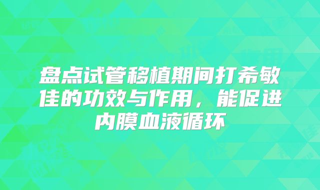 盘点试管移植期间打希敏佳的功效与作用，能促进内膜血液循环