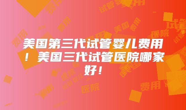 美国第三代试管婴儿费用！美国三代试管医院哪家好！
