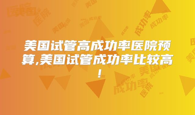 美国试管高成功率医院预算,美国试管成功率比较高！
