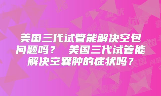 美国三代试管能解决空包问题吗? 美国三代试管能解决空囊肿的症状吗?