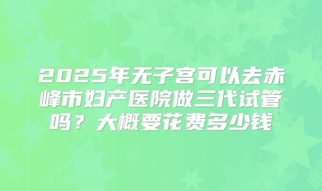 2025年无子宫可以去赤峰市妇产医院做三代试管吗？大概要花费多少钱