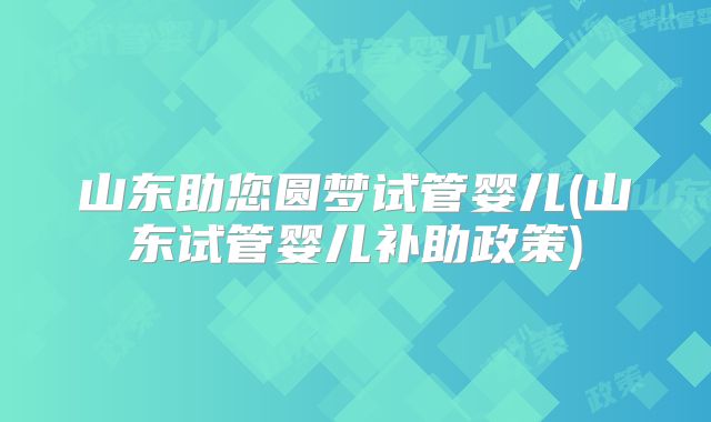 山东助您圆梦试管婴儿(山东试管婴儿补助政策)