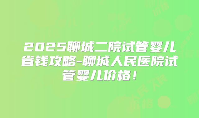 2025聊城二院试管婴儿省钱攻略-聊城人民医院试管婴儿价格！