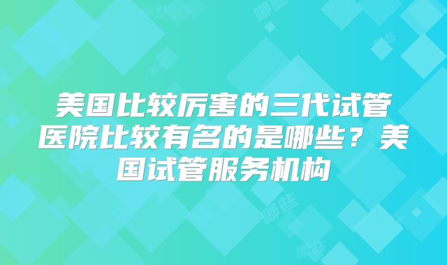 美国比较厉害的三代试管医院比较有名的是哪些?美国试管服务机构