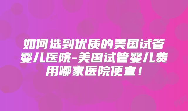 如何选到优质的美国试管婴儿医院-美国试管婴儿费用哪家医院便宜！