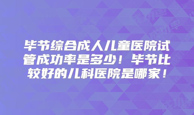 毕节综合成人儿童医院试管成功率是多少！毕节比较好的儿科医院是哪家！