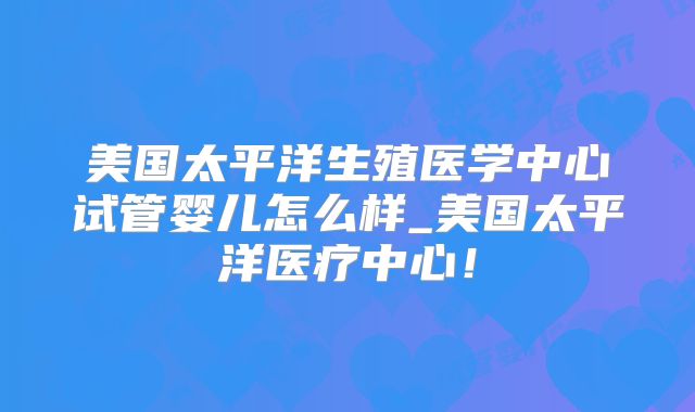 美国太平洋生殖医学中心试管婴儿怎么样_美国太平洋医疗中心！