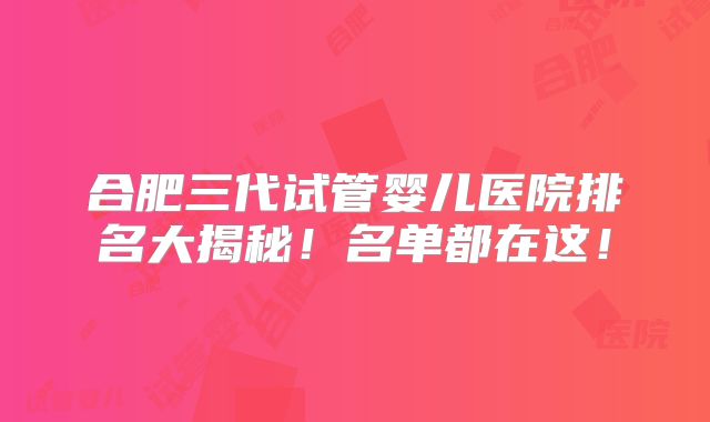 合肥三代试管婴儿医院排名大揭秘!名单都在这!