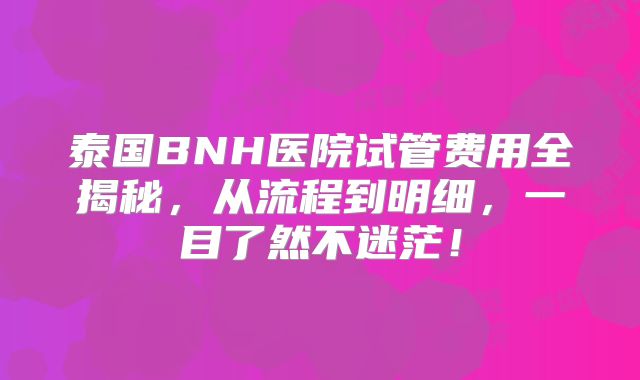 泰国BNH医院试管费用全揭秘，从流程到明细，一目了然不迷茫！